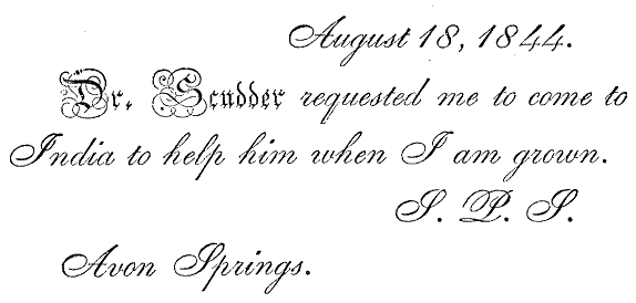 <p><i>August 18, 1844.

 Dr. Scudder requested me to come to India to help him when I am
    grown. S. P. S. Avon Springs
