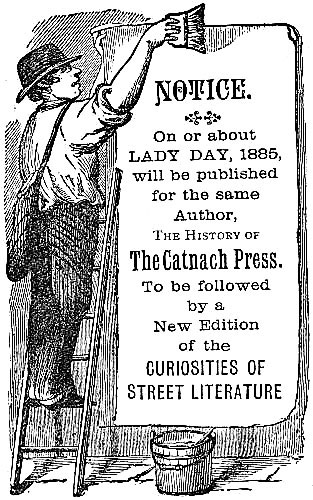 NOTICE. On or about LADY DAY, 1885, will be published for the same Author, The
History of The Catnach Press. To be followed by a New Edition of the CURIOSITIES OF STREET LITERATURE