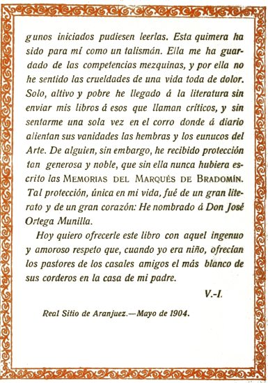 iniciados pudiesen leerlas. Esta quimera ha sido para
m� como un talism�n. Ella me ha guardado de las competencias mezquinas,
y por ella no he sentido las crueldades de una vida toda de dolor. Solo,
altivo y pobre he llegado � la literatura sin enviar mis libros � esos
que llaman cr�ticos, y sin sentarme una sola vez en el corro donde �
diario alientan sus vanidades las hembras y los eunucos del Arte. De
alguien, sin embargo, he recibido protecci�n tan generosa y noble,
que sin ella nunca hubiera escrito las Memorias del Marqu�s de
Bradom�n. Tal protecci�n, �nica en mi vida, fu� de un gran literato
y de un gran coraz�n: He nombrado � Don Jos� Ortega Munilla.

Hoy quiero ofrecerle este libro con aquel ingenuo y amoroso respeto que,
cuando yo era ni�o, ofrec�an los pastores de los casales amigos el m�s
blanco de sus corderos en la casa de mi padre.

V.-I.

Real Sitio de Aranjuez.&mdash;Mayo de 1904.