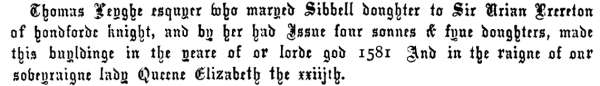 Thomas Leyghe esquyer who maryed Sibbell doughter to Sir Urian Brereton
of hondforde knight, and by her had Issue four sonnes & fyue doughters, made
this buyldinge in the yeare of or lorde god 1581 And in the raigne of our
soveyraigne lady Queene Elizabeth the xxiijth.