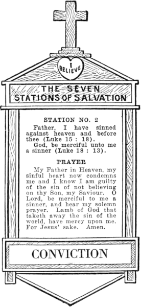 Diagram of Station No. 2. Conviction.
  Father, I have sinned against heaven and before thee (Luke 15:18).
  God, be merciful unto me a sinner (Luke 18: 13).
  PRAYER
  My Father in Heaven, my sinful heart now condemns me and I know I am guilty
  of the sin of not believing on thy Son, my Saviour. O Lord, be merciful to me a
  sinner, and hear my solemn prayer. Lamb of God that taketh away the
  sin of the world, have mercy upon me. For Jesus' sake. Amen.