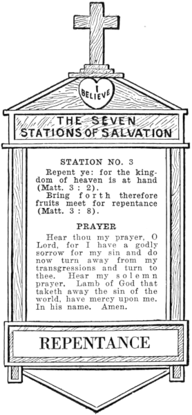 Diagram of Station No. 3. Repentance.
  Repent ye: for the kingdom of heaven is at hand (Matt. 3:2).
  Bring forth therefore fruits meet for repentance (Matt. 3:8).
  PRAYER
  Hear thou my prayer, O Lord, for I have a godly sorrow for my sin and do
  now turn away from my transgressions and turn to thee. Hear my solemn
  prayer, Lamb of God that taketh away the sin of the world, have mercy upon me.
  In his name. Amen.