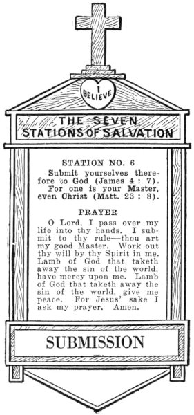 Diagram of Station No. 6. Submission.
  Submit yourselves therefore to God (James 4:7).
  For one is your Master, even Christ (Matt. 23:8).
  PRAYER
  O Lord, I pass over my life into thy hands. I submit to thy rule—thou art
  my good Master. Work out thy will by thy Spirit in me. Lamb of God that taketh
  away the sin of the world, have mercy upon me. Lamb of God that taketh away the
  sin of the world, give me peace. For Jesus' sake I ask my prayer. Amen.