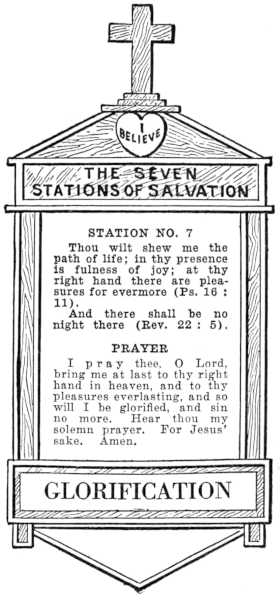 Diagram of Station No. 7. Glorification.
  Thou wilt shew me the path of life; in thy presence is fullness of joy; at thy
  right hand there are pleasures for evermore (Ps. 16:11).
  And there shall be no night there (Rev. 22:5).
  PRAYER
  I pray thee, O Lord, bring me at last to thy right hand in heaven, and to thy
  pleasures everlasting, and so will I be glorified, and sin no more. Hear thou my
  solemn prayer. For Jesus' sake. Amen.
